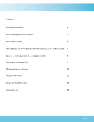 Contents
MedAccred Overview 4
MedAccred Organization Structure 5
MedAccred Benefits 6
Critical Processes, Products and Systems Currently Audited by MedAccred 7
Lessons to be learned from the aerospace industry 8
MedAccred Audit Flowchart
MedAccred Reaccreditation
eAuditNet Overview
9
10
10
Frequently Asked Questions 11
Getting Started 12
Page 3
 