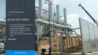 17
Evendale, Ohio
GE A20 TEST STAND
• Provided mechanical process systems
for a turbine test facility
• Approximately 16,000 LF of pipe
installed with 1,800 inline/online
devices and equipment
• 6715 total welds governed by ASME
B31.1
$19 million
+ RELEVANT EXPERIENCE
 