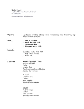 Objective My objective is to bring a family vibe to your company make the company top
store in southern California
Skills  Skill as a cashier
 Public speaking skills
 Warehouse skills
 Customer service skills
Education
David Starr Jordan 2010-2014
 High school diploma
 Honor roll
Experience Mother Nutritional Center
07/2014– 02/2015
Cashier
Voucher clerk
Warehouse unloading and loading
Cleaning the warehouse
MACYS
10/2015-12/15
Cashier
Sales associate
Recovery items associate
SEARS
06/2016-current
Cashier
Sales associate
Recovery items associate
Khalik Farwell
229 South Thorson Compton, California
(310)4936728
www.khalikfarwell.18@gmail.com
 