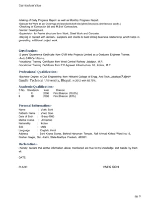 Curriculum Vitae
pg. 3
-Making of Daily Progress Report as well as Monthly Progress Report.
-Execute the Work as per Drawings and standards both discipline (Structural,Architectural Works).
-Checking of Contractor bill and M.B of Contractors.
-Vendor Development.
-Supervision for Frame structure form Work, Steel Work and Concrete.
-Staying in contact with vendors, suppliers and clients to build strong business relationship which helps in
generating additional project work.
Certification:
-2 years’ Experience Certificate from GVR Infra Projects Limited as a Graduate Engineer Trainee.
-AutoCADCertificate.
-Vocational Training Certificate from West Central Railway Jabalpur, M.P.
-Vocational Training Certificate from P.D.Agrawal Infrastructure ltd., Indore, M.P.
Professional Qualification:-
-Bachelor Degree in Civil Engineering from Hitkarini Collage of Engg. And Tech.,Jabalpur/Rajeev
Gandhi Technical University, Bhopal, in 2012 with 65.75%.
Academic Qualification:-
S No. Standards Year Division
I X 2006 First Division (78.8%)
II XII 2008 First Division (83%)
Personal Information:-
Name : Vivek Soni
Father's Name : Vinod Soni
Date of Birth : 18-sep-1990
Marital status : Unmarried
Nationality : Indian
Sex : Male
Language : English, Hindi
Address : Soni Kirana Stores, Behind Hanuman Temple, Rafi Ahmad Kidwai Ward No.15,
Roshan Nagar, Dist.-Katni, State-Madhya Pradesh, 483501.
Declaration:-
I hereby declare that all the information above mentioned are true to my knowledge and I abide by them
all.
DATE:
PLACE: VIVEK SONI
 