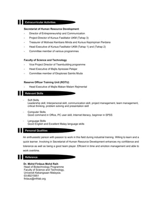 Secretariat of Human Resource Development
- Director of Entrepreneurship and Communication
- Project Director of Kursus Fasilitator UKM (Tahap 3)
- Treasurer of Motivasi Kembara Minda and Kursus Kepimpinan Perdana
- Head Executive of Kursus Fasilitator UKM (Tahap 1) and (Tahap 2)
- Committee member of various programmes
Faculty of Science and Technology
- Vice Project Director of Teambuilding programme
- Head Executive of Majlis Apresiasi Pelajar
- Committee member of Eksplorasi Saintis Muda
Reserve Officer Training Unit (ROTU)
- Head Executive of Majlis Makan Malam Rejimental
- Soft Skills
Leadership skill, Interpersonal skill, communication skill, project management, team management,
critical thinking, problem solving and presentation skill
- Computer Skills
Good command in Office, PC user skill, Internet literacy, beginner in SPSS
- Language Skills
Good English and Excellent Malay language skills
An enthusiastic person with passion to work in this field during industrial training. Willing to learn and a
quick learner. Involving in Secretariat of Human Resource Development enhances my confidence and
tolerance as well as being a good team player. Efficient in time and emotion management and able to
work overtime.
Dr. Mohd Firdaus Mohd Raih
Head of Biotechnology Programme
Faculty of Science and Technology,
Universiti Kebangsaan Malaysia.
03-89215951
firdaus@mfrlab.org
Extracurricular Activities
Relevant Skills
Personal Qualities
Reference
 