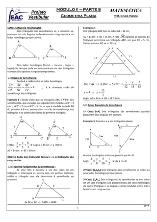 MÓDULO II – PARTE 8                            MATEMÁTICA
                   Projeto
                  Vestibular                    Geometria Plana                                   Prof. Bruno Vianna



SEMELHANÇA DE TRIÂNGULOS:                                          Exemplo 2:
        Dois triângulos são semelhantes se, e somente se,          Um triângulo ABC tem os lados AB = 12 cm,
possuem os três ângulos ordenadamente congruentes e os                                                 ↔
lados homólogos proporcionais.                                     AC = 13 cm e BC = 15 cm. A reta DE paralela ao lado BC do
                                                                   triângulo determina um triângulo ADE, em que DE = 5 cm.
                                                                   Vamos calcular AD =x e AE =y
                                                                                             A


                                                                                        x              y       13
                                                                             12
                                                                                                           E
                                                                                   D
         Dois lados homólogos (homo = mesmo , logos =                                         5
lugar) são tais que cada um deles está em um dos triângulos
e ambos são opostos a ângulos congruentes.
                                                                            B                                        C
                                                                                               15
1.1) Razão de Semelhança:
         Sendo k a razão entre os lados homólogos,                                                          x   y   5
AB AC BC                                                           DE // BC ⇒ ∆ADE ≈ ∆ABC ⇒                   =   =
  =  =   =k                      ,   k é chamado razão de                                                  12 13 15
DE DF EF                                                                           13
semelhança dos triângulos.                                         x=4 e y=
                                                                                    3
                                                                   Logo: AD = 4cm e AE = 13 / 3 cm
Exemplo 1 : Sendo dado que os triângulos ABC e A’B’C’ são
semelhantes, que os lados do segundo têm medidas A’B’ = 3
cm , A’C’ = 7 cm e B’C’ = 5 cm e que a medida do lado AB           1.3) Casos Especiais de Semelhança
do primeiro é 6 cm, vamos obter a razão de semelhança dos
triângulos e os outros dois lados do primeiro triângulo.           1º Caso) (AA) Dois triângulos são semelhantes quando
                                                                   possuírem dois ângulos em comum.

                                                                   Exemplo 3: Calcule x e y nos triângulos abaixo:




         x y 6
Então:    = = =2 Logo x = 14 cm e y =10cm
         7 5 3
AC = 14 cm e BC = 10 cm
                                                                   A soma dos ângulos internos garante que A = D
OBS: Se dados dois triângulos temos k = 1, os triângulos são
                                                                           3 y 5 1
congruentes.                                                       Logo:    = =  =  x=6 e y=4
                                                                           x 8 10 2
1.2) Teorema Fundamental da Semelhança :
         Se uma reta é paralela a um dos lados de um               2º Caso) (LpLpLp) Dois triângulos são semelhantes se todos os
triângulo e intercepta os outros dois em pontos distintos,         seus lados homólogos proporcionais.
então o triângulo que ela determina é semelhante ao
primeiro.                     A                                    3º Caso) (LpALp) Dois triângulos são semelhantes se dois lados
                                                                   de um dos triângulos são proporcionais aos seus homólogos
                             D           E                         do outro triângulo e os ângulos compreendidos entre estes
                                                                   lados forem congruentes.


                      B
                                                     C
               Se DE // BC ⇒ ∆ADE ≈ ∆ABC
                                                                                                                           2011
                                                               1
 