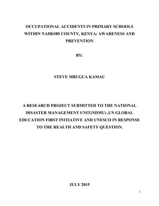 1
OCCUPATIONAL ACCIDENTS IN PRIMARY SCHOOLS
WITHIN NAIROBI COUNTY, KENYA: AWARENESS AND
PREVENTION
BY:
STEVE MBUGUA KAMAU
A RESEARCH PROJECT SUBMITTED TO THE NATIONAL
DISASTER MANAGEMENT UNIT(NDMU) ,UN GLOBAL
EDUCATION FIRST INITIATIVE AND UNESCO IN RESPONSE
TO THE HEALTH AND SAFETY QUESTION.
JULY 2015
 