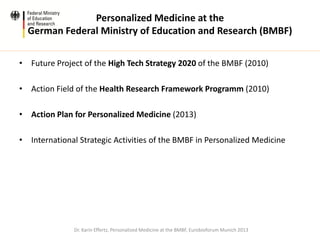 Personalized Medicine at the
German Federal Ministry of Education and Research (BMBF)
• Future Project of the High Tech Strategy 2020 of the BMBF (2010)
• Action Field of the Health Research Framework Programm (2010)
• Action Plan for Personalized Medicine (2013)
• International Strategic Activities of the BMBF in Personalized Medicine
Dr. Karin Effertz, Personalized Medicine at the BMBF, Eurobioforum Munich 2013
 