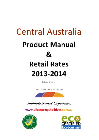 Central Australia  
Product Manual 
& 
Retail Rates 
2013‐2014  
brought to you by 
 
 
 
 
 
 
 
 
Intimate Travel Experiences
 
www.alicespringsholidays.com.au 
 
 
 
 
 
 
 
 
 
 
 