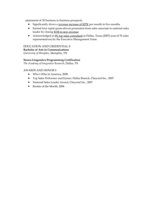 EDUCATION AND CREDENTIAL S
Bachelor of Arts in Communications
University of Memphis, Memphis, TN
Neuro-Linguistics Programming Certification
The Academy of Integrative Research, Dallas, TX
AWARDS AND HONOR S
• Who’s Who in America, 2008
• Top Sales Performer and Earner, Dallas Branch, Cbeyond Inc., 2007
• National Sales Leader Award, Cbeyond Inc., 2007
• Rookie of the Month, 2006
 