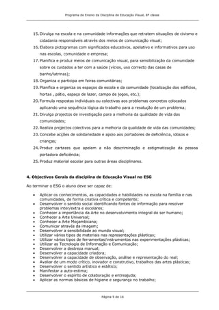 Programa de Ensino da Disciplina de Educação Visual, 8ª classe
Página 9 de 16
15.Divulga na escola e na comunidade informações que retratem situações de civismo e
cidadania responsáveis através dos meios de comunicação visual;
16.Elabora pictogramas com significados educativos, apelativo e informativos para uso
nas escolas, comunidade e empresa;
17.Planifica e produz meios de comunicação visual, para sensibilização da comunidade
sobre os cuidados a ter com a saúde (vícios, uso correcto das casas de
banho/latrinas);
18.Organiza e participa em feiras comunitárias;
19.Planifica e organiza os espaços da escola e da comunidade (localização dos edifícios,
hortas , pátio, espaço de lazer, campo de jogos, etc.);
20.Formula respostas individuais ou colectivas aos problemas concretos colocados
aplicando uma sequência lógica do trabalho para a resolução de um problema;
21.Divulga projectos de investigação para a melhoria da qualidade de vida das
comunidades;
22.Realiza projectos colectivos para a melhoria da qualidade de vida das comunidades;
23.Concebe acções de solidariedade e apoio aos portadores de deficiência, idosos e
crianças;
24.Produz cartazes que apelem a não descriminação e estigmatização da pessoa
portadora deficiência;
25.Produz material escolar para outras áreas disciplinares.
4. Objectivos Gerais da disciplina de Educação Visual no ESG
Ao terminar o ESG o aluno deve ser capaz de:
Aplicar os conhecimentos, as capacidades e habilidades na escola na família e nas
comunidades, de forma criativa crítica e competente;
Desenvolver o sentido social identificando fontes de informação para resolver
problemas inter/extra e escolares;
Conhecer a importância da Arte no desenvolvimento integral do ser humano;
Conhecer a Arte Universal;
Conhecer a Arte Moçambicana;
Comunicar através da imagem;
Desenvolver a sensibilidade ao mundo visual;
Utilizar vários tipos de materiais nas representações plásticas;
Utilizar vários tipos de ferramentas/instrumentos nas experimentações plásticas;
Utilizar as Tecnologia de Informação e Comunicação;
Desenvolver a destreza manual;
Desenvolver a capacidade criadora;
Desenvolver a capacidade de observação, análise e representação do real;
Avaliar de um modo crítico, inovador e construtivo, trabalhos das artes plásticas;
Desenvolver o sentido artístico e estético;
Manifestar a auto-estima;
Desenvolver o espírito de colaboração e entreajuda;
Aplicar as normas básicas de higiene e segurança no trabalho;
 