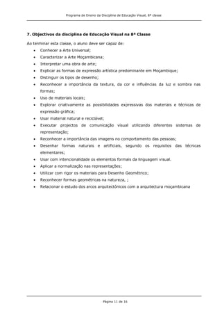 Programa de Ensino da Disciplina de Educação Visual, 8ª classe
Página 11 de 16
7. Objectivos da disciplina de Educação Visual na 8ª Classe
Ao terminar esta classe, o aluno deve ser capaz de:
Conhecer a Arte Universal;
Caracterizar a Arte Moçambicana;
Interpretar uma obra de arte;
Explicar as formas de expressão artística predominante em Moçambique;
Distinguir os tipos de desenho;
Reconhecer a importância da textura, da cor e influências da luz e sombra nas
formas;
Uso de materiais locais;
Explorar criativamente as possibilidades expressivas dos materiais e técnicas de
expressão gráfica;
Usar material natural e reciclável;
Executar projectos de comunicação visual utilizando diferentes sistemas de
representação;
Reconhecer a importância das imagens no comportamento das pessoas;
Desenhar formas naturais e artificiais, segundo os requisitos das técnicas
elementares;
Usar com intencionalidade os elementos formais da linguagem visual.
Aplicar a normalização nas representações;
Utilizar com rigor os materiais para Desenho Geométrico;
Reconhecer formas geométricas na natureza, ;
Relacionar o estudo dos arcos arquitectónicos com a arquitectura moçambicana
 