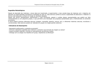 Programa de Ensino da Disciplina de Educação Visual, 8ª classe
Página 16 de 16
Sugestões Metodológicas
Depois da descrição dos materiais, o aluno deve ser incentivado, a experimentar o mais variado leque de materiais com o objectivo de
descobrir as potencialidades expressivas e limitações de cada um. Este exercício confere ao aluno a capacidade de seleccionar o material e a
técnica mais adequada a utilizar em função do resultado desejado.
Depois dos alunos representarem graficamente o meio envolvente, passam à análise dessas representações que poderá ser feita
individualmente ou em pequenos grupos, o que permitirá uma interacção nas propostas apresentadas para o melhoramento do ambiente
envolvente.
O aluno poderá combinar diferentes técnicas (colagem, impressão, desenho, pintura, etc), e diferentes materiais (naturais, recicláveis e
convencionais). Este exercício poderá ser realizado em grupos na criação painéis colectivos.
Indicadores de Desempenho
- Representa graficamente o ambiente envolvente?
- Formula e apresenta sugestões para melhorar o ambiente visual através de imagens ou textos?
- Explora variados materiais, incluindo os naturais/locais nas técnicas mistas?
- Interage com os colegas nos trabalhos em grupo, respeitando as diferenças?
 