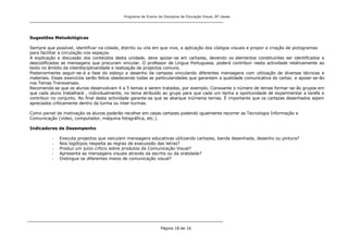 Programa de Ensino da Disciplina de Educação Visual, 8ª classe
Página 18 de 16
Sugestões Metodológicas
Sempre que possível, identificar na cidade, distrito ou vila em que vive, a aplicação dos códigos visuais e propor a criação de pictogramas
para facilitar a circulação nos espaços.
A explicação e discussão dos conteúdos desta unidade, deve apoiar-se em cartazes, devendo os elementos constituintes ser identificados e
descodificadas as mensagens que procuram vincular. O professor de Língua Portuguesa, poderá contribuir nesta actividade relativamente ao
texto no âmbito da interdisciplinaridade e realização de projectos comuns.
Posteriormente seguir-se-á a fase do esboço e desenho de cartazes vinculando diferentes mensagens com utilização de diversas técnicas e
materiais. Esses exercícios serão feitos obedecendo todas as particularidades que garantem a qualidade comunicativa do cartaz. e apoiar-se-ão
nos Temas Transversais.
Recomenda-se que os alunos desenvolvam 4 a 5 temas a serem tratados, por exemplo. Consoante o número de temas formar-se-ão grupos em
que cada aluno trabalhará , individualmente, no tema atribuído ao grupo para que cada um tenha a oportunidade de experimentar a tarefa e
contribuir no conjunto. No final desta actividade garante-se que se abarque inúmeros temas. É importante que os cartazes desenhados sejam
apreciados criticamente dentro da turma ou inter-turmas.
Como painel de motivação os alunos poderão recolher em casas cartazes podendo igualmente recorrer as Tecnologia Informação e
Comunicação (vídeo, computador, máquina fotográfica, etc.).
Indicadores de Desempenho
- Executa projectos que veiculam mensagens educativas utilizando cartazes, banda desenhada, desenho ou pintura?
- Nos logótipos respeita as regras de execussão das letras?
- Produz um juízo crítico sobre produtos da Comunicação Visual?
- Apresenta as mensagens visuais através da escrita ou da oralidade?
- Distingue os diferentes meios de comunicação visual?
 