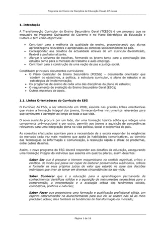 Programa de Ensino da Disciplina de Educação Visual, 8ª classe
Página 1 de 16
1. Introdução
A Transformação Curricular do Ensino Secundário Geral (TCESG) é um processo que se
enquadra no Programa Quinquenal do Governo e no Plano Estratégico da Educação e
Cultura e tem como objectivos:
Contribuir para a melhoria da qualidade de ensino, proporcionando aos alunos
aprendizagens relevantes e apropriadas ao contexto socioeconómico do país.
Corresponder aos desafios da actualidade através de um currículo diversificado,
flexível e profissionalizante.
Alargar o universo de escolhas, formando os jovens tanto para a continuação dos
estudos como para o mercado de trabalho e auto emprego.
Contribuir para a construção de uma nação de paz e justiça social.
Constituem principais documentos curriculares:
O Plano Curricular do Ensino Secundário (PCESG) – documento orientador que
contém os objectivos, a política, a estrutura curricular, o plano de estudos e as
estratégias de implementação;
Os programas de ensino de cada uma das disciplinas do plano de estudos;
O regulamento de avaliação do Ensino Secundário Geral (ESG);
Outros materiais de apoio.
1.1. Linhas Orientadoras do Currículo do ESG
O Currículo do ESG, a ser introduzido em 2008, assenta nas grandes linhas orientadoras
que visam a formação integral dos jovens, fornecendo-lhes instrumentos relevantes para
que continuem a aprender ao longo de toda a sua vida.
O novo currículo procura por um lado, dar uma formação teórica sólida que integre uma
componente pré-vocacional e por outro, permitir aos jovens a aquisição de competências
relevantes para uma integração plena na vida política, social e económica do país.
As consultas efectuadas apontam para a necessidade de a escola responder às exigências
do mercado cada vez mais moderno que apela às habilidades comunicativas, ao domínio
das Tecnologias de Informação e Comunicação, à resolução rápida e eficaz de problemas,
entre outros desafios.
Assim, o novo programa do ESG deverá responder aos desafios da educação, assegurando
uma formação integral do indivíduo que assenta em quatros pilares, assim descritos:
Saber Ser que é preparar o Homem moçambicano no sentido espiritual, crítico e
estético, de modo que possa ser capaz de elaborar pensamentos autónomos, críticos
e formular os seus próprios juízos de valor que estarão na base das decisões
individuais que tiver de tomar em diversas circunstâncias da sua vida;
Saber Conhecer que é a educação para a aprendizagem permanente de
conhecimentos científicos sólidos e a aquisição de instrumentos necessários para a
compreensão, a interpretação e a avaliação crítica dos fenómenos sociais,
económicos, políticos e naturais;
Saber Fazer que proporciona uma formação e qualificação profissional sólida, um
espírito empreendedor no aluno/formando para que ele se adapte não só ao meio
produtivo actual, mas também às tendências de transformação no mercado;
 