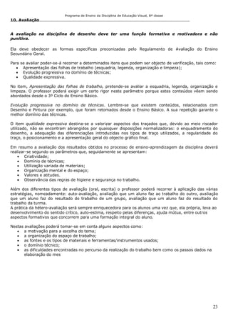 Programa de Ensino da Disciplina de Educação Visual, 8ª classe
23
10. Avaliação
A avaliação na disciplina de desenho deve ter uma função formativa e motivadora e não
punitiva.
Ela deve obedecer as formas específicas preconizadas pelo Regulamento de Avaliação do Ensino
Secundário Geral.
Para se avaliar poder-se-á recorrer a determinados itens que podem ser objecto de verificação, tais como:
Apresentação das folhas de trabalho (esquadria, legenda, organização e limpeza);
Evolução progressiva no domínio de técnicas;
Qualidade expressiva.
No item, Apresentação das folhas de trabalho, pretende-se avaliar a esquadria, legenda, organização e
limpeza. O professor poderá exigir um certo rigor neste parâmetro porque estes conteúdos vêem sendo
abordados desde o 3º Ciclo do Ensino Básico.
Evolução progressiva no domínio de técnicas. Lembre-se que existem conteúdos, relacionados com
Desenho e Pintura por exemplo, que foram retomados desde o Ensino Básico. A sua repetição garante o
melhor domínio das técnicas.
O item qualidade expressiva destina-se a valorizar aspectos dos traçados que, devido ao meio riscador
utilizado, não se encontram abrangidos por quaisquer disposições normalizadoras: o enquadramento do
desenho, a adequação das diferenciações introduzidas nos tipos de traço utilizados, a regularidade do
traço, o posicionamento e a apresentação geral do objecto gráfico final.
Em resumo a avaliação dos resultados obtidos no processo de ensino-aprendizagem da disciplina deverá
realizar-se segundo os parâmetros que, seguidamente se apresentam:
Criatividade;
Domínio de técnicas;
Utilização variada de materiais;
Organização mental e do espaço;
Valores e atitudes.
Observância das regras de higiene e segurança no trabalho.
Além dos diferentes tipos de avaliação (oral, escrita) o professor poderá recorrer à aplicação das várias
estratégias, nomeadamente: auto-avaliação, avaliação que um aluno faz ao trabalho do outro, avaliação
que um aluno faz do resultado do trabalho de um grupo, avaliação que um aluno faz do resultado do
trabalho da turma.
A prática da hétero-avaliação será sempre enriquecedora para os alunos uma vez que, ela própria, leva ao
desenvolvimento do sentido crítico, auto-estima, respeito pelas diferenças, ajuda mútua, entre outros
aspectos formativos que concorrem para uma formação integral do aluno.
Nestas avaliações poderá tomar-se em conta alguns aspectos como:
a motivação para a escolha do tema;
a organização do espaço de trabalho;
as fontes e os tipos de materiais e ferramentas/instrumentos usados;
o domínio técnico;
as dificuldades encontradas no percurso da realização do trabalho bem como os passos dados na
elaboração do mes
 