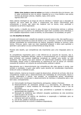 Programa de Ensino da Disciplina de Educação Visual, 8ª classe
Página 2 de 16
Saber viver juntos e com os outros que traduz a dimensão ética do Homem, isto
é, saber comunicar-se com os outros, respeitar-se a si, à sua família e aos outros
homens de diversas culturas, religiões, raças, entre outros.
Agenda 2025:129
Estes saberes interligam-se ao longo da vida do indivíduo e implicam que a educação se
organize em torno deles de modo a proporcionar aos jovens instrumentos para
compreender o mundo, agir sobre ele, cooperar com os outros, viver, participar e
comportar-se de forma responsável.
Neste quadro, o desafio da escola é, pois, fornecer as ferramentas teóricas e práticas
relevantes para que os jovens e os adolescentes sejam bem sucedidos como indivíduos, e
como cidadãos responsáveis e úteis na família, na comunidade e na sociedade, em geral.
1.2. Os desafios da Escola
A escola confronta-se com o desafio de preparar os jovens para a vida. Isto significa que o
papel da escola transcende os actos de ensinar a ler, a escrever, a contar ou de transmitir
grandes quantidades de conhecimentos de história, geografia, biologia ou química, entre
outros. Torna-se, assim, cada vez mais importante preparar o aluno para aprender a
aprender e para aplicar os seus conhecimentos ao longo da vida.
Perante este desafio, que competências são importantes para uma integração plena na
vida?
As competências importantes para a vida referem-se ao conjunto de recursos, isto é,
conhecimentos, habilidades atitudes, valores e comportamentos que o indivíduo mobiliza
para enfrentar com sucesso exigências complexas ou realizar uma tarefa, na vida
quotidiana. Isto significa que para resolver um determinado problema, tomar decisões
informadas, pensar critica e criativamente ou relacionar-se com os outros um indivíduo
necessita de combinar um conjunto de conhecimentos, práticas e valores.
Naturalmente que o desenvolvimento das competências não cabe apenas à escola, mas
também à sociedade, a quem cabe definir quais deverão ser consideradas importantes,
tendo em conta a realidade do país.
Neste contexto, reserva-se à escola o papel de desenvolver, através do currículo, não só as
competências viradas para o desenvolvimento das habilidades de comunicação, leitura e
escrita, matemática e cálculo, mas também, as competências gerais, actualmente
reconhecidas como cruciais para o desenvolvimento do indivíduo e necessárias para o seu
bem estar, nomeadamente:
a) Comunicação nas línguas moçambicana, portuguesa, inglesa e francesa;
b) Desenvolvimento da autonomia pessoal e a auto-estima; de estratégias de
aprendizagem e busca metódica de informação em diferentes meios e uso de
tecnologia;
c) Desenvolvimento de juízo crítico, rigor, persistência e qualidade na realização e
apresentação dos trabalhos;
d) Resolução de problemas que reflectem situações quotidianas da vida económica
social do país e do mundo;
e) Desenvolvimento do espírito de tolerância e cooperação e habilidade para se
relacionar bem com os outros;
f) Uso de leis, gestão e resolução de conflitos;
g) Desenvolvimento do civismo e cidadania responsáveis;
 