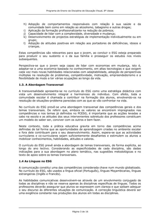 Programa de Ensino da Disciplina de Educação Visual, 8ª classe
Página 3 de 16
h) Adopção de comportamentos responsáveis com relação à sua saúde e da
comunidade bem como em relação ao alcoolismo, tabagismo e outras drogas;
i) Aplicação da formação profissionalizante na redução da pobreza;
j) Capacidade de lidar com a complexidade, diversidade e mudança;
k) Desenvolvimento de projectos estratégias de implementação individualmente ou em
grupo;
l) Adopção de atitudes positivas em relação aos portadores de deficiências, idosos e
crianças.
Estas competências são relevantes para que o jovem, ao concluir o ESG esteja preparado
para produzir o seu sustento e o da sua família e prosseguir os estudos nos níveis
subsequentes.
Perspectiva-se que o jovem seja capaz de lidar com economias em mudança, isto é,
adaptar-se a uma economia baseada no conhecimento, em altas tecnologias e que exigem
cada vez mais novas habilidades relacionadas com adaptabilidade, adopção de perspectivas
múltiplas na resolução de problemas, competitividade, motivação, empreendedorismo e a
flexibilidade de modo a ter várias ocupações ao longo da vida.
1.3. A Abordagem Transversal
A transversalidade apresenta-se no currículo do ESG como uma estratégia didáctica com
vista um desenvolvimento integral e harmonioso do indivíduo. Com efeito, toda a
comunidade escolar é chamada a contribuir na formação dos alunos, envolvendo-os na
resolução de situações-problema parecidas com as que se vão confrontar na vida.
No currículo do ESG prevê-se uma abordagem transversal das competências gerais e dos
temas transversais. De referir que, embora os valores se encontrem impregnados nas
competências e nos temas já definidos no PCESG, é importante que as acções levadas a
cabo na escola e as atitudes dos seus intervenientes sobretudo dos professores constituam
um modelo do saber ser, conviver com os outros e bem fazer.
Neste contexto, toda a prática educativa gravita em torno das competências acima
definidas de tal forma que as oportunidades de aprendizagem criadas no ambiente escolar
e fora dele contribuam para o seu desenvolvimento. Assim, espera-se que as actividades
curriculares e co-curriculares sejam suficientemente desafiantes e estimulem os alunos a
mobilizar conhecimentos, habilidades, atitudes e valores.
O currículo do ESG prevê ainda a abordagem de temas transversais, de forma explícita, ao
longo do ano lectivo. Considerando as especificidades de cada disciplina, são dadas
indicações para a sua abordagem no plano temático, nas sugestões metodológicas e no
texto de apoio sobre os temas transversais.
1.4 As Línguas no ESG
A comunicação constitui uma das competências considerada chave num mundo globalizado.
No currículo do ESG, são usados a língua oficial (Português), línguas Moçambicanas, línguas
estrangeiras (Inglês e Francês).
As habilidades comunicativas desenvolvem-se através de um envolvimento conjugado de
todas as disciplinas e não se reserva apenas às disciplinas específicas de línguas. Todos os
professores deverão assegurar que alunos se expressem com clareza e que saibam adequar
o seu discurso às diferentes situações de comunicação. A correcção linguística deverá ser
uma exigência constante nas produções dos alunos em todas as disciplinas.
 