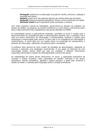 Programa de Ensino da Disciplina de Educação Visual, 8ª classe
Página 5 de 16
- Português colaboraria na elaboração do guião de recolha, estrutura, redacção e
correcção dos textos;
- História ocupar-se-ia dos aspectos técnicos da recolha deste tipo de fontes;
- Geografia integraria aspectos geográficos, físicos e socio-económicos da região;
- Educação Visual ficaria responsável pelas ilustrações e cartazes.
Com estes projectos treinam-se habilidades, desenvolvem-se atitudes de trabalhar em
equipa, de análise, de pesquisa, de resolver problemas e a auto-estima, contribuindo assim
para o desenvolvimento das competências mais gerais definidas no PCESG.
As metodologias activas e participativas propostas, centradas no aluno e viradas para o
desenvolvimento de competências para a vida pretendem significar que, o professor não é
mais um centro transmissor de informações e conhecimentos, expondo a matéria para
reprodução e memorização pelos alunos. O aluno não é um receptáculo de informações e
conhecimentos. O aluno deve ser um sujeito activo na construção do conhecimento e
pesquisa de informação, reflectindo criticamente sobre a sociedade.
O professor deve assumir-se como criador de situações de aprendizagem, regulando os
recursos e aplicando uma pedagogia construtivista. O seu papel na liderança de uma
comunidade escolar implica ainda que seja um mediador e defensor intercultural,
organizador democrático e gestor da heterogeneidade vivencial dos alunos.
As metodologias de ensino devem desenvolver no aluno: a capacidade progressiva de
conceber e utilizar conceitos; maior capacidade de trabalho individual e em grupo;
entusiasmo, espírito competitivo, aptidões e gostos pessoais; o gosto pelo raciocínio e
debate de ideias; o interesse pela integração social e vocação profissional.
 