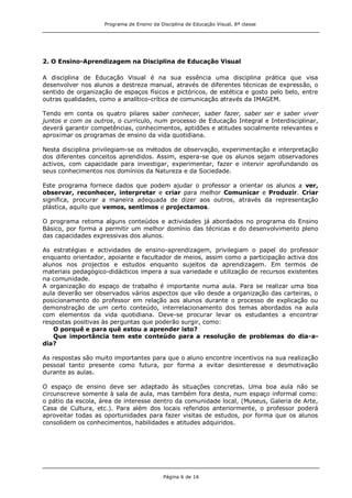 Programa de Ensino da Disciplina de Educação Visual, 8ª classe
Página 6 de 16
2. O Ensino-Aprendizagem na Disciplina de Educação Visual
A disciplina de Educação Visual é na sua essência uma disciplina prática que visa
desenvolver nos alunos a destreza manual, através de diferentes técnicas de expressão, o
sentido de organização de espaços físicos e pictóricos, de estética e gosto pelo belo, entre
outras qualidades, como a analítico-crítica de comunicação através da IMAGEM.
Tendo em conta os quatro pilares saber conhecer, saber fazer, saber ser e saber viver
juntos e com os outros, o currículo, num processo de Educação Integral e Interdisciplinar,
deverá garantir competências, conhecimentos, aptidões e atitudes socialmente relevantes e
aproximar os programas de ensino da vida quotidiana.
Nesta disciplina privilegiam-se os métodos de observação, experimentação e interpretação
dos diferentes conceitos aprendidos. Assim, espera-se que os alunos sejam observadores
activos, com capacidade para investigar, experimentar, fazer e intervir aprofundando os
seus conhecimentos nos domínios da Natureza e da Sociedade.
Este programa fornece dados que podem ajudar o professor a orientar os alunos a ver,
observar, reconhecer, interpretar e criar para melhor Comunicar e Produzir. Criar
significa, procurar a maneira adequada de dizer aos outros, através da representação
plástica, aquilo que vemos, sentimos e projectamos.
O programa retoma alguns conteúdos e actividades já abordados no programa do Ensino
Básico, por forma a permitir um melhor domínio das técnicas e do desenvolvimento pleno
das capacidades expressivas dos alunos.
As estratégias e actividades de ensino-aprendizagem, privilegiam o papel do professor
enquanto orientador, apoiante e facultador de meios, assim como a participação activa dos
alunos nos projectos e estudos enquanto sujeitos da aprendizagem. Em termos de
materiais pedagógico-didácticos impera a sua variedade e utilização de recursos existentes
na comunidade.
A organização do espaço de trabalho é importante numa aula. Para se realizar uma boa
aula deverão ser observados vários aspectos que vão desde a organização das carteiras, o
posicionamento do professor em relação aos alunos durante o processo de explicação ou
demonstração de um certo conteúdo, interrelacionamento dos temas abordados na aula
com elementos da vida quotidiana. Deve-se procurar levar os estudantes a encontrar
respostas positivas às perguntas que poderão surgir, como:
O porquê e para quê estou a aprender isto?
Que importância tem este conteúdo para a resolução de problemas do dia-a-
dia?
As respostas são muito importantes para que o aluno encontre incentivos na sua realização
pessoal tanto presente como futura, por forma a evitar desinteresse e desmotivação
durante as aulas.
O espaço de ensino deve ser adaptado às situações concretas. Uma boa aula não se
circunscreve somente à sala de aula, mas também fora desta, num espaço informal como:
o pátio da escola, área de interesse dentro da comunidade local, (Museus, Galeria de Arte,
Casa de Cultura, etc.). Para além dos locais referidos anteriormente, o professor poderá
aproveitar todas as oportunidades para fazer visitas de estudos, por forma que os alunos
consolidem os conhecimentos, habilidades e atitudes adquiridos.
 