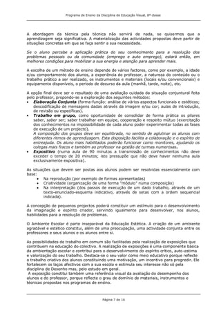 Programa de Ensino da Disciplina de Educação Visual, 8ª classe
Página 7 de 16
A abordagem da técnica pela técnica não servirá de nada, se quisermos que a
aprendizagem seja significativa. A materialização das actividades propostas deve partir de
situações concretas em que se faça sentir a sua necessidade.
Se o aluno percebe a aplicação prática do seu conhecimento para a resolução dos
problemas pessoais ou da comunidade (emprego e auto emprego), estará então, em
melhores condições para mobilizar a sua energia e atenção para aprender mais.
A escolha de um método de ensino depende de vários factores, como por exemplo, a idade
e/ou comportamento dos alunos, a experiência do professor, a natureza do conteúdo ou o
trabalho prático a ser realizado, os instrumentos e materiais (locais e/ou convencionais) e
equipamento disponíveis, o período de decurso da aula (manhã, tarde, noite), etc.
A opção final deve ser o resultado de uma avaliação cuidada da situação conjuntural feita
pelo professor, propondo-se a exploração dos seguintes métodos:
Elaboração Conjunta (forma-função: análise de vários aspectos funcionais e estéticos;
descodificação de mensagens dadas através da imagem e/ou cor; aulas de introdução,
de revisão ou específicas).
Trabalho em grupo, como oportunidade de consolidar de forma prática os pilares
saber, saber ser; saber trabalhar em equipe, cooperação e respeito mútuo (exercitação
dos conhecimentos na impossibilidade de cada aluno poder experimentar todas as fases
de execução de um projecto).
A composição dos grupos deve ser equilibrada, no sentido de aglutinar os alunos com
diferentes ritmos de aprendizagem. Esta disposição facilita a colaboração e o espírito de
entreajuda. Os aluno mais habilitados poderão funcionar como monitores, ajudando os
colegas mais fracos e também ao professor na gestão de turmas numerosas.
Expositivo (numa aula de 90 minutos a transmissão de conhecimentos não deve
exceder o tempo de 20 minutos; isto pressupõe que não deve haver nenhuma aula
exclusivamente expositiva).
As situações que devem ser postas aos alunos podem ser resolvidas essencialmente com
base:
Na reprodução (por exemplo de formas apresentadas)
Criatividade (organização de uma forma “módulo” numa composição)
Na interpretação (dos passos de execução de um dado trabalho, através de um
texto-enunciado-esquema indicativo, através de setas com a ordem sequencial
indicada).
A concepção de pequenos projectos poderá constituir um estímulo para o desenvolvimento
da imaginação e espírito criador, servindo igualmente para desenvolver, nos alunos,
habilidades para a resolução de problemas.
O Ambiente Escolar é parte inseparável da Educação Estética. A criação de um ambiente
agradável e estético constitui, além de uma preocupação, uma actividade conjunta entre os
professores e seus alunos e os alunos entre si.
As possibilidades de trabalho em comum são facilitadas pela realização de exposições que
contribuem na educação do colectivo. A realização de exposições é uma componente básica
da ambientação escolar e contribui para o desenvolvimento do espírito crítico, auto-estima
e valorização do seu trabalho. Destaca-se o seu valor como meio educativo porque reflecte
o trabalho criativo dos alunos constituindo uma motivação, um incentivo para progredir. Ele
fortalecem os laços afectivos com a sua escola e estimula seu interesse não só pela
disciplina de Desenho mas, pelo estudo em geral.
A exposição constitui também uma referência visual da avaliação do desempenho dos
alunos e do professor, porque reflecte o grau de domínio de materiais, instrumentos e
técnicas propostas nos programas de ensino.
 