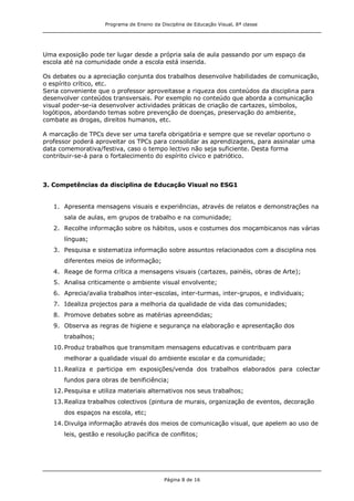 Programa de Ensino da Disciplina de Educação Visual, 8ª classe
Página 8 de 16
Uma exposição pode ter lugar desde a própria sala de aula passando por um espaço da
escola até na comunidade onde a escola está inserida.
Os debates ou a apreciação conjunta dos trabalhos desenvolve habilidades de comunicação,
o espírito crítico, etc.
Seria conveniente que o professor aproveitasse a riqueza dos conteúdos da disciplina para
desenvolver conteúdos transversais. Por exemplo no conteúdo que aborda a comunicação
visual poder-se-ia desenvolver actividades práticas de criação de cartazes, símbolos,
logótipos, abordando temas sobre prevenção de doenças, preservação do ambiente,
combate as drogas, direitos humanos, etc.
A marcação de TPCs deve ser uma tarefa obrigatória e sempre que se revelar oportuno o
professor poderá aproveitar os TPCs para consolidar as aprendizagens, para assinalar uma
data comemorativa/festiva, caso o tempo lectivo não seja suficiente. Desta forma
contribuir-se-á para o fortalecimento do espírito cívico e patriótico.
3. Competências da disciplina de Educação Visual no ESG1
1. Apresenta mensagens visuais e experiências, através de relatos e demonstrações na
sala de aulas, em grupos de trabalho e na comunidade;
2. Recolhe informação sobre os hábitos, usos e costumes dos moçambicanos nas várias
línguas;
3. Pesquisa e sistematiza informação sobre assuntos relacionados com a disciplina nos
diferentes meios de informação;
4. Reage de forma crítica a mensagens visuais (cartazes, painéis, obras de Arte);
5. Analisa criticamente o ambiente visual envolvente;
6. Aprecia/avalia trabalhos inter-escolas, inter-turmas, inter-grupos, e individuais;
7. Idealiza projectos para a melhoria da qualidade de vida das comunidades;
8. Promove debates sobre as matérias apreendidas;
9. Observa as regras de higiene e segurança na elaboração e apresentação dos
trabalhos;
10.Produz trabalhos que transmitam mensagens educativas e contribuam para
melhorar a qualidade visual do ambiente escolar e da comunidade;
11.Realiza e participa em exposições/venda dos trabalhos elaborados para colectar
fundos para obras de benificiência;
12.Pesquisa e utiliza materiais alternativos nos seus trabalhos;
13.Realiza trabalhos colectivos (pintura de murais, organização de eventos, decoração
dos espaços na escola, etc;
14.Divulga informação através dos meios de comunicação visual, que apelem ao uso de
leis, gestão e resolução pacífica de conflitos;
 