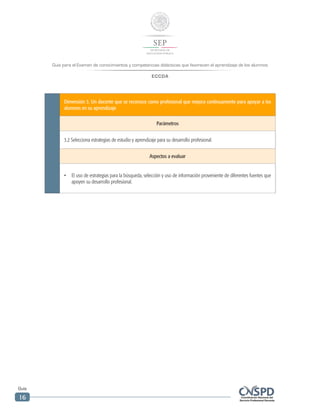 Guía para el Examen de conocimientos y competencias didácticas que favorecen el aprendizaje de los alumnos
ECCDA
Guía
16
Dimensión 3. Un docente que se reconoce como profesional que mejora continuamente para apoyar a los
alumnos en su aprendizaje
Parámetros
3.2 Selecciona estrategias de estudio y aprendizaje para su desarrollo profesional.
Aspectos a evaluar
•	 El uso de estrategias para la búsqueda, selección y uso de información proveniente de diferentes fuentes que
apoyen su desarrollo profesional.
 