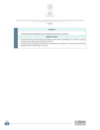 Guía para el Examen de conocimientos y competencias didácticas que favorecen el aprendizaje de los alumnos
ECCDA
Guía
18
Parámetros
4.4 Demuestra altas expectativas sobre el aprendizaje de todos sus alumnos.
Aspectos a evaluar
•	 El reconocimiento de la relación entre las expectativas que tiene sobre el aprendizaje de sus alumnos y sus logros
educativos para fortalecer el aprendizaje de los alumnos.
•	 La comunicación a las familias de los alumnos las potencialidades y capacidades de los alumnos para generar altas
expectativas sobre los aprendizajes de sus hijos.
 