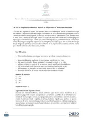Guía para el Examen de conocimientos y competencias didácticas que favorecen el aprendizaje de los alumnos
ECCDA
Guía
22
Con base en el siguiente planteamiento, responda las preguntas que se presentan a continuación.
La docente de la asignatura de Español, para realizar la práctica social del lenguaje “Analizar el contenido de progra-
mas televisivos”, propone una serie de estrategias fundamentadas en el uso de dispositivos digitales para la consulta
y análisis del contenido de los programas; sin embargo, uno de los conflictos que tiene en el aula es que los alumnos
no tienen acceso a este tipo de tecnologías, aunado a que la escuela se encuentra inmersa en un contexto geográfico
alejado y pocas son las familias que cuentan con un televisor análogo en casa, la forma de socializar avisos comuni-
tarios o difundir algunos programas es por medio de un megáfono ubicado en la plaza de la localidad; situación que
dificulta el logro del aprendizaje esperado: Evalúa la influencia de los programas televisivos en las personas, aspecto
que el docente pretende evaluar al concluir el proyecto.
Base del reactivo.
1.	 Determine las estrategias docentes que favorezcan el aprendizaje esperado de los alumnos.
1.	 Requiere un listado con la selección de programas que se analizarán en el grupo
2.	 Guía una discusión sobre el papel que juegan la ciencia y la tecnología en los textos
3.	 Solicita el registro del seguimiento de un programa, considerando los criterios establecidos
4.	 Pide la interpretación de la información que se muestra al ingresar a las redes sociales
5.	 Solicita elaboren un video sobre un producto que se comercialice en su localidad
6.	 Requiere la elaboración de un texto argumentativo sobre programas televisivos
Opciones de respuesta:
A)	 1, 2, 4
B)	 1, 3, 6
C)	 2, 5, 6
D)	 3, 4, 5
Respuesta correcta: B
Argumentación de la respuesta correcta:
Establecer con antelación los temas a analizar, conlleva a que el alumno conoce el contenido de los
programas y argumenta porque le son significativos y por tanto son susceptibles de ser tomados en consi-
deración. El llevar un registro puntual de un programa durante un lapso de tiempo determinado conlleva,
analizar el contenido implícito y explícito, así como puntualizar el impacto social que tiene en quienes
lo observan de forma recurrente. La argumentación de un texto basado en el análisis de los programas
seleccionados, el generar juicios de valor fundamentados en conocimientos y no en opiniones, facilitan el
logro del aprendizaje esperado.
 