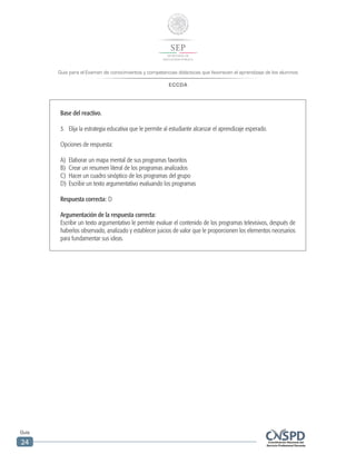 Guía para el Examen de conocimientos y competencias didácticas que favorecen el aprendizaje de los alumnos
ECCDA
Guía
24
Base del reactivo.
3.	 Elija la estrategia educativa que le permite al estudiante alcanzar el aprendizaje esperado.
Opciones de respuesta:
A)	 Elaborar un mapa mental de sus programas favoritos
B)	 Crear un resumen literal de los programas analizados
C)	 Hacer un cuadro sinóptico de los programas del grupo
D)	 Escribir un texto argumentativo evaluando los programas
Respuesta correcta: D
Argumentación de la respuesta correcta:
Escribir un texto argumentativo le permite evaluar el contenido de los programas televisivos, después de
haberlos observado, analizado y establecer juicios de valor que le proporcionen los elementos necesarios
para fundamentar sus ideas.
 