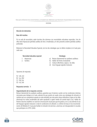 Guía para el Examen de conocimientos y competencias didácticas que favorecen el aprendizaje de los alumnos
ECCDA
Guía
26
Elección de elementos
Base del reactivo.
En un aula de secundaria, están inscritos dos alumnos con necesidades educativas especiales. Uno de
ellos tiene hipoacusia (pérdida auditiva de leve a moderada) y el otro presenta sordera (pérdida auditiva
profunda).
Relacione la Necesidad Educativa Especial, con las dos estrategias que se deben emplear en el aula para
cada caso.
Necesidad educativa especial Estrategia
1.	Hipoacusia
2.	Sordera
a)	 Revisar diariamente los auxiliares auditivos
b)	 Hablar de frente al estudiante
c)	 Colocar alfombras y tapas a las sillas
d)	 Usar lenguaje signado mexicano
Opciones de respuesta:
A)	 1ab, 2cd
B)	 1ac, 2bd
C)	 1bd, 2ac
D)	 1cd, 2ab
Respuesta correcta: B
Argumentación de la respuesta correcta:
Revisar diariamente los auxiliares auditivos, garantiza que el alumno cuente con las condiciones mínimas
necesarias para trabajar en el aula, además de que puede ser usada como una estrategia de inclusión al
solicitar que sus compañeros apoyen en esta actividad, por otra parte colocar alfombras y tapas en las sillas
disminuye los ruidos incidentales del salón ayudando a captar niveles de sonido bajos (1ac). Hablar de
frente al alumno establece un canal de comunicación visual para que lea gestos y en su caso atienda al uso
del lenguaje signado mexicano si está en condiciones de utilizarlo. Lo anterior de basa en las recomenda-
ciones del Módulo VI. Guía para facilitar la inclusión de alumnos y alumnas con discapacidad en escuelas
que participan en el PEC (2bd).
 