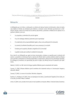 Guía para el Examen de conocimientos y competencias didácticas que favorecen el aprendizaje de los alumnos
ECCDA
Guía
32
Bibliografía
La bibliografía que se le ofrece a continuación se conforma de diversas fuentes de información y sitios de interés,
cuyo objetivo es brindar una orientación para fortalecer o incorporar nuevos elementos que favorezcan su inter-
vención docente a partir de la revisión de los diversos documentos y promover la reflexión de los aspectos en su
quehacer cotidiano, como son:
•	 Los propósitos y contenidos del currículo vigente
•	 El uso de estrategias didácticas pertinentes para el aprendizaje
•	 El cumplimiento de las responsabilidades legales y éticas como profesional de la educación
•	 La creación de ambientes favorables para la sana convivencia y la inclusión
•	 El interés por los aspectos culturales y lingüísticos de la comunidad
•	 La gestión escolar para contribuir la calidad de la educación.
No se trata de una bibliografía que agota los temas mencionados y tampoco es específica para la resolución del
examen; su propósito es orientar para hacer un ejercicio de reflexión sobre su práctica cotidiana, desde los enfoques
que le permiten contextualizar el contenido programático, la organización y selección de los aprendizajes esperados,
las estrategias de enseñanza y de aprendizaje que pone en juego y las diversas formas de evaluación que imple-
menta.
Alatorre, A. (2012). Los 1001 años de la lengua española. Biblioteca para la actualización del maestro.
Cassany, D. (1990). Enfoques didácticos para la enseñanza de la expresión escrita, en: Comunicación, lenguaje y
educación, Madrid.
Cassany, D. (2002). La cocina en la escritura. Barcelona: Anagrama.
Kaufman, A. y Rodríguez, M. (2003). Hacia una tipología de los textos y caracterización lingüística de los textos, en:
La escuela y los textos. México: Santillana
Lerner, D. (2001). Leer y escribir en la escuela: lo real, lo posible y lo necesario. México: Fondo de Cultura Económica.
 