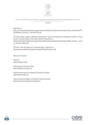Guía para el Examen de conocimientos y competencias didácticas que favorecen el aprendizaje de los alumnos
ECCDA
Guía
34
Disponible en:
http://servicioprofesionaldocente.sep.gob.mx/content/ba/docs/2016/permanencia/parametros_indicadores/PPI_
DESEMPENO_DOCENTE_TECDOCENTES.pdf
SEP (2016). Etapas, Aspectos, Métodos e Instrumentos. Proceso de Evaluación del Desempeño Docente y Técnico
Docente. Educación Básica. Ciclo Escolar 2016-2017. Disponible en:
http://servicioprofesionaldocente.sep.gob.mx/content/ba/docs/2016/permanencia/etapas/EAMI_docentes_y_tecni-
co_docentes_EBasica.pdf
SEP (2011). Plan de Estudios 2011. Educación Básica. Disponible en:
http://www.curriculobasica.sep.gob.mx/images/PDF/planestudios11.pdf
Sitios de interés
Portal SEP
http://www.gob.mx/sep
Subsecretaría de Educación Básica
http://www.basica.sep.gob.mx/
Instituto Nacional para la Evaluación de la Educación (INEE)
http://www.inee.edu.mx/
Sistema Nacional de Registro del Servicio Profesional Docente
http://servicioprofesionaldocente.sep.gob.mx
 