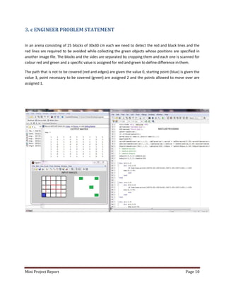 Mini Project Report Page 10
3. c ENGINEER PROBLEM STATEMENT
In an arena consisting of 25 blocks of 30x30 cm each we need to detect the red and black lines and the
red lines are required to be avoided while collecting the green objects whose positions are specified in
another image file. The blocks and the sides are separated by cropping them and each one is scanned for
colour red and green and a specific value is assigned for red and green to define difference in them.
The path that is not to be covered (red and edges) are given the value 0, starting point (blue) is given the
value 3, point necessary to be covered (green) are assigned 2 and the points allowed to move over are
assigned 1.
 