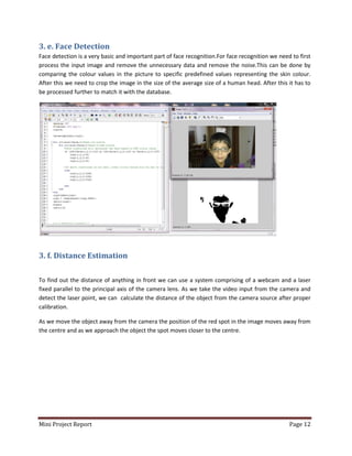 Mini Project Report Page 12
3. e. Face Detection
Face detection is a very basic and important part of face recognition.For face recognition we need to first
process the input image and remove the unnecessary data and remove the noise.This can be done by
comparing the colour values in the picture to specific predefined values representing the skin colour.
After this we need to crop the image in the size of the average size of a human head. After this it has to
be processed further to match it with the database.
3. f. Distance Estimation
To find out the distance of anything in front we can use a system comprising of a webcam and a laser
fixed parallel to the principal axis of the camera lens. As we take the video input from the camera and
detect the laser point, we can calculate the distance of the object from the camera source after proper
calibration.
As we move the object away from the camera the position of the red spot in the image moves away from
the centre and as we approach the object the spot moves closer to the centre.
 