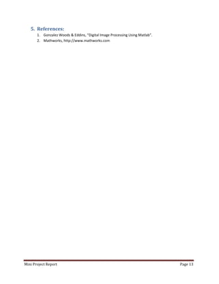 Mini Project Report Page 13
5. References:
1. Gonzalez Woods & Eddins, “Digital Image Processing Using Matlab”.
2. Mathworks, http://www.mathworks.com
 