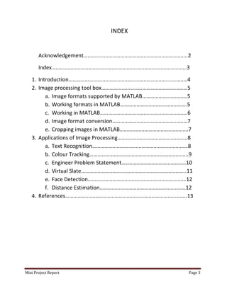 Mini Project Report Page 3
INDEX
Acknowledgement………………………………………………………………....2
Index………………………………………………………………………………………3
1. Introduction……………………………………………………………………………4
2. Image processing tool box………………………………………………………5
a. Image formats supported by MATLAB……………………………5
b. Working formats in MATLAB………………………………………….5
c. Working in MATLAB……………………………………………………….6
d. Image format conversion…………………………………………….…7
e. Cropping images in MATLAB……………………………………….….7
3. Applications of Image Processing…………………………………………...8
a. Text Recognition……………………………………………………….……8
b. Colour Tracking…………………………………………………………......9
c. Engineer Problem Statement………………………………………..10
d. Virtual Slate…………………………………………………………………..11
e. Face Detection………………………………………………………………12
f. Distance Estimation………………………………………………………12
4. References……………………………………………………………………………..13
 