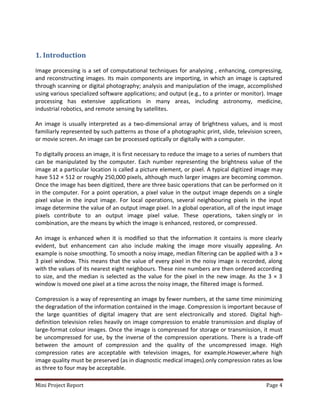 Mini Project Report Page 4
1. Introduction
Image processing is a set of computational techniques for analysing , enhancing, compressing,
and reconstructing images. Its main components are importing, in which an image is captured
through scanning or digital photography; analysis and manipulation of the image, accomplished
using various specialized software applications; and output (e.g., to a printer or monitor). Image
processing has extensive applications in many areas, including astronomy, medicine,
industrial robotics, and remote sensing by satellites.
An image is usually interpreted as a two-dimensional array of brightness values, and is most
familiarly represented by such patterns as those of a photographic print, slide, television screen,
or movie screen. An image can be processed optically or digitally with a computer.
To digitally process an image, it is first necessary to reduce the image to a series of numbers that
can be manipulated by the computer. Each number representing the brightness value of the
image at a particular location is called a picture element, or pixel. A typical digitized image may
have 512 × 512 or roughly 250,000 pixels, although much larger images are becoming common.
Once the image has been digitized, there are three basic operations that can be performed on it
in the computer. For a point operation, a pixel value in the output image depends on a single
pixel value in the input image. For local operations, several neighbouring pixels in the input
image determine the value of an output image pixel. In a global operation, all of the input image
pixels contribute to an output image pixel value. These operations, taken singly or in
combination, are the means by which the image is enhanced, restored, or compressed.
An image is enhanced when it is modified so that the information it contains is more clearly
evident, but enhancement can also include making the image more visually appealing. An
example is noise smoothing. To smooth a noisy image, median filtering can be applied with a 3 ×
3 pixel window. This means that the value of every pixel in the noisy image is recorded, along
with the values of its nearest eight neighbours. These nine numbers are then ordered according
to size, and the median is selected as the value for the pixel in the new image. As the 3 × 3
window is moved one pixel at a time across the noisy image, the filtered image is formed.
Compression is a way of representing an image by fewer numbers, at the same time minimizing
the degradation of the information contained in the image. Compression is important because of
the large quantities of digital imagery that are sent electronically and stored. Digital high-
definition television relies heavily on image compression to enable transmission and display of
large-format colour images. Once the image is compressed for storage or transmission, it must
be uncompressed for use, by the inverse of the compression operations. There is a trade-off
between the amount of compression and the quality of the uncompressed image. High
compression rates are acceptable with television images, for example.However,where high
image quality must be preserved (as in diagnostic medical images).only compression rates as low
as three to four may be acceptable.
 