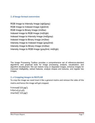 Mini Project Report Page 7
2. d Image format conversion
RGB Image to Intensity Image (rgb2gray)
RGB Image to Indexed Image (rgb2ind)
RGB Image to Binary Image (im2bw)
Indexed Image to RGB Image (ind2rgb)
Indexed Image to Intensity Image (ind2gray)
Indexed Image to Binary Image (im2bw)
Intensity Image to Indexed Image (gray2ind)
Intensity Image to Binary Image (im2bw)
Intensity Image to RGB Image (gray2ind, ind2rgb)
The Image Processing Toolbox provides a comprehensive set of reference-standard
algorithms and graphical tools for image processing, analysis, visualization, and
algorithm development. We can restore noisy or degraded images, enhance images for
improved intelligibility, extract features, analyze shapes and textures, and register two
images.
2. e Cropping images in MATLAB
To crop the image we need treat it like a general matrix and remove the sides of the
matrix and hence the image will get cropped.
f=imread(‘123.jpg’);
f=f(x1:x2,y1:y2);
imwrite(f,’123.jpg’)
 