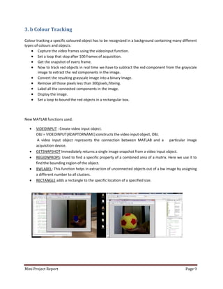 Mini Project Report Page 9
3. b Colour Tracking
Colour tracking a specific coloured object has to be recognized in a background containing many different
types of colours and objects.
 Capture the video frames using the videoinput function.
 Set a loop that stop after 100 frames of acquisition.
 Get the snapshot of every frame.
 Now to track red objects in real time we have to subtract the red component from the grayscale
image to extract the red components in the image.
 Convert the resulting grayscale image into a binary image.
 Remove all those pixels less than 300pixels,filteing.
 Label all the connected components in the image.
 Display the image.
 Set a loop to bound the red objects in a rectangular box.
New MATLAB functions used:
 VIDEOINPUT : Create video input object.
OBJ = VIDEOINPUT(ADAPTORNAME) constructs the video input object, OBJ.
A video input object represents the connection between MATLAB and a particular image
acquisition device.
 GETSNAPSHOT Immediately returns a single image snapshot from a video input object.
 REGIONPROPS: Used to find a specific property of a combined area of a matrix. Here we use it to
find the bounding region of the object.
 BWLABEL: This function helps in extraction of unconnected objects out of a bw image by assigning
a different number to all clusters.
 RECTANGLE adds a rectangle to the specific location of a specified size.
 