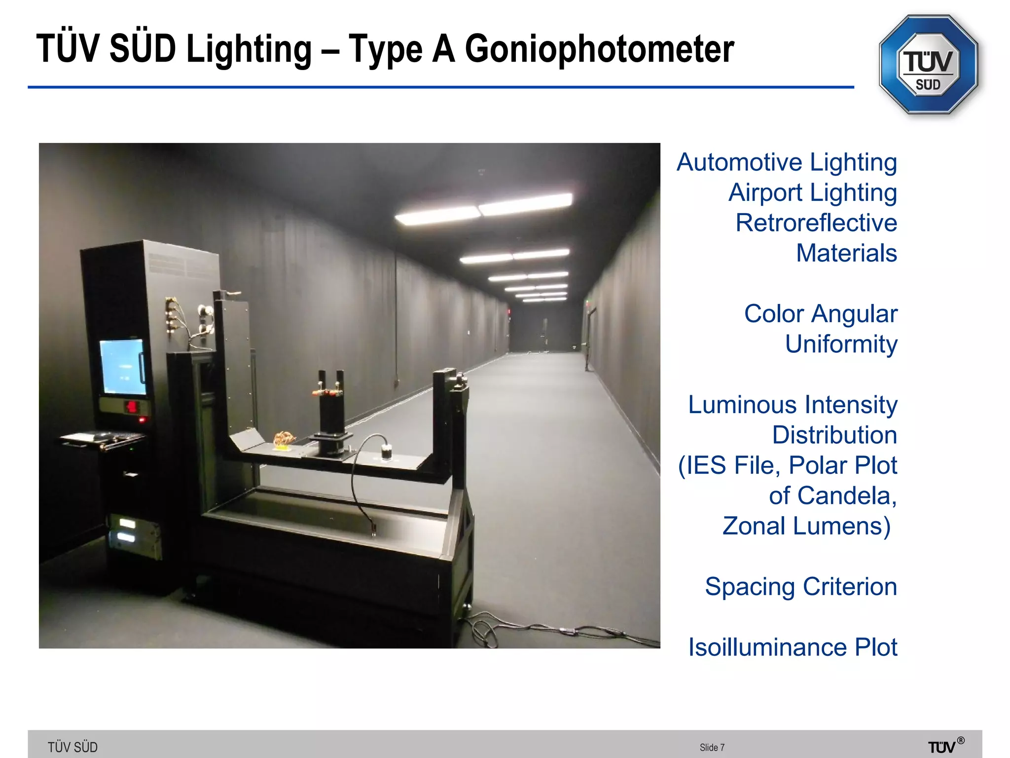 TÜV SÜD
TÜV SÜD Lighting – Type A Goniophotometer
Slide 7
Automotive Lighting
Airport Lighting
Retroreflective
Materials
Color Angular
Uniformity
Luminous Intensity
Distribution
(IES File, Polar Plot
of Candela,
Zonal Lumens)
Spacing Criterion
Isoilluminance Plot
 