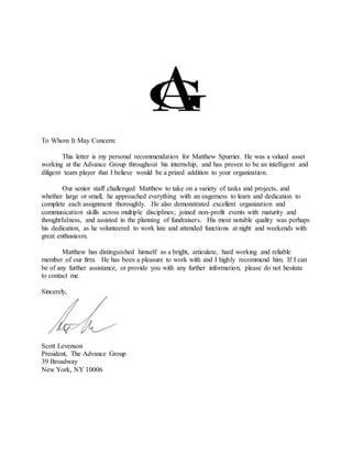 To Whom It May Concern:
This letter is my personal recommendation for Matthew Spurrier. He was a valued asset
working at the Advance Group throughout his internship, and has proven to be an intelligent and
diligent team player that I believe would be a prized addition to your organization.
Our senior staff challenged Matthew to take on a variety of tasks and projects, and
whether large or small, he approached everything with an eagerness to learn and dedication to
complete each assignment thoroughly. He also demonstrated excellent organization and
communication skills across multiple disciplines; joined non-profit events with maturity and
thoughtfulness, and assisted in the planning of fundraisers. His most notable quality was perhaps
his dedication, as he volunteered to work late and attended functions at night and weekends with
great enthusiasm.
Matthew has distinguished himself as a bright, articulate, hard working and reliable
member of our firm. He has been a pleasure to work with and I highly recommend him. If I can
be of any further assistance, or provide you with any further information, please do not hesitate
to contact me.
Sincerely,
Scott Levenson
President, The Advance Group
39 Broadway
New York, NY 10006
 