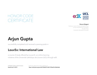 Professor, Centre Charles De Visscher pour
le droit international et européen
Faculty of Law
Université catholique de Louvain
Pierre d’Argent
HONOR CODE CERTIFICATE Verify the authenticity of this certificate at
CERTIFICATE
HONOR CODE
Arjun Gupta
successfully completed and received a passing grade in
Louv5x: International Law
a course of study offered by LouvainX, an online learning
initiative of the Université catholique de Louvain (UCL) through edX.
Issued July 14, 2015 https://verify.edx.org/cert/0d7780d4791d45779f2a691e92b62da6
 