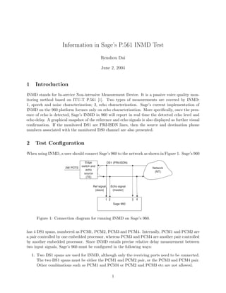 Information in Sage’s P.561 INMD Test
Renshou Dai
June 2, 2004
1 Introduction
INMD stands for In-service Non-intrusive Measurement Device. It is a passive voice quality mon-
itoring method based on ITU-T P.561 [1]. Two types of measurements are covered by INMD:
1, speech and noise characterization; 2, echo characterization. Sage’s current implementation of
INMD on the 960 platform focuses only on echo characterization. More speciﬁcally, once the pres-
ence of echo is detected, Sage’s INMD in 960 will report in real time the detected echo level and
echo delay. A graphical snapshot of the reference and echo signals is also displayed as further visual
conﬁrmation. If the monitored DS1 are PRI-ISDN lines, then the source and destination phone
numbers associated with the monitored DS0 channel are also presented.
2 Test Conﬁguration
When using INMD, a user should connect Sage’s 960 to the network as shown in Figure 1. Sage’s 960
Edge
switch and
echo
source
(TE)
2W POTS Network
(NT)
DS1 (PRI-ISDN)
Sage 960
1 2 3 4
Ref signal
(slave)
Echo signal
(master)
Figure 1: Connection diagram for running INMD on Sage’s 960.
has 4 DS1 spans, numbered as PCM1, PCM2, PCM3 and PCM4. Internally, PCM1 and PCM2 are
a pair controlled by one embedded processor, whereas PCM3 and PCM4 are another pair controlled
by another embedded processor. Since INMD entails precise relative delay measurement between
two input signals, Sage’s 960 must be conﬁgured in the following ways:
1. Two DS1 spans are used for INMD, although only the receiving ports need to be connected.
The two DS1 spans must be either the PCM1 and PCM2 pair, or the PCM3 and PCM4 pair.
Other combinations such as PCM1 and PCM4 or PCM2 and PCM3 etc are not allowed.
1
 