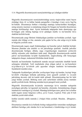 11.4. Magistrlik dissertatsiyasini rasmiylashtirishga qо‘yiladigan talablar
Magistrlik dissertatsiyasini rasmiylashtirishdagi asosiy tinglovchilar matni bayon
etishdagi ilmiy til va boblar hamda paragraflar о‘rtasidagi о‘zaro uzviy bog‘liq
bо‘lishidir. Dissertatsiya boblari о‘rtasidagi mantiqiy ketma-ketlikni buzadigan,
uning umumiy mazmun va natijalariga aloqasi bо‘lmagan ma’lumotlar dissertatsiya
matniga kiritilmasligi shart. Ayrim holatlarda tadqiqotda katta ahamiyatga ega
bо‘lmagan yoki ishning hajmiga ta’sir qiladigan manba va ma’lumotlar ilova
shaklida berilishi kerak.
Dissertatsiyada yangi fikrlarni ifodalaydigan jumlalar xat boshidan yoziladi. Agar
matnda chet tilidagi sо‘zlar, atamalar yoki gaplar bо‘lsa, ular asliga tо‘g‘ri holda
tо‘laligicha yozilishi zarur.
Dissertatsiyada raqam orqali ifodalanadigan ma’lumotlar jadval shaklida beriladi.
Mazmun jihatidan ular analitik va ish jadvallariga ajratiladi. Analitik jadvallar
dissertatsiyada berilgan, albatta, unga о‘rganilayotgan muammoni yorituvchi
tahliliy xulosalar yoki sharhlarni talab etadi. Magistrlik dissertatsiyasida analitik
jadval ma’lumotlaridan kо‘plab foydalanilishi, tinglovchining olib borayotgan
tadqiqotini chuqur, mukammal bilishidan darak beradi.
Statistik ma’lumotlardan foydalanish matnda mavjud materialni sharhlab berish
uchungina ishlatiladi. Turli manbalarda chop etilgan jadval va ma’lumotlarni
tо‘g‘ridan-tо‘g‘ri kо‘chirish yoki qayerdan olingan manbaini kо‘rsatmasdan
foydalanish mumkin emas.
Tadqiqotda foydalanilgan jadvallar yozilayotgan betga sig‘masdan, keyingi betga
kо‘chirib о‘tkazilgan hollarda jadvalning nomi qaytarib yoziladi va «n-sonli
jadvalning davomi» deb kо‘rsatish talab qilinadi. Dissertatsiyaning har bir bobi
yangi betdan yoziladi. Bobning nomi yoki sarlavhalari alohida asosiy matndan
ajratib yozilishi kerak. Bobning nomidan keyin paragraf nomi yoziladi.
Magistrlik dissertatsiyasida kо‘pincha mazmuniga kо‘ra matndan tashqarida
joylashgan jadvallar, kо‘rgazmali ma’lumotlar, chizmalar, formulalarning olingan
manbaini kо‘rsatishga tо‘g‘ri keladi. Matndagi keltirilgan rasm, jadval, bet va boblar
tartib raqami nomer belgisisiz («№»), ya’ni 5-rasm, 6-jadval, 9-bet yoki II bob
shaklida yozish talab etiladi.
Izohlar (snoski) sahifa matnida [ ] belgisi bilan yoziladi. Masalan, [Ibragimov,
2021].
Dissertatsiya matnida kо‘p hollarda boshqa tadqiqotchilar tomonidan tasdiqlangan
dalillarni berishga yoki ulardan ba’zi ma’lumotlarni о‘zlashtirishga tо‘g‘ri keladi.
 