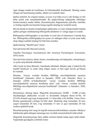 Agar olingan manba kо‘rsatilmasa, kо‘chirmakashlik hisoblanadi. Shuning uchun
olingan ma’lumotlarning manbai, albatta, kо‘rsatilishi shart.
Iqtibos keltirish- bu original matnni, g‘oyani tо‘g‘ridan tо‘g‘ri yoki boshqa sо‘zlar
bilan aytish yoki umumlashtirishdir. Bu tinglovchining tadqiqotida ishlatilgan
barcha nazariya, model, faktlar, illyustratsiyalar, diagrammalar, jadvallar, statistika
va boshqa tegishli ma’lumotlar kimga tegishli ekanligi kо‘rsatilishi kerak.
Havola (bizda kо‘pincha foydalanilgan adabiyotlar rо‘yxati sifatida keladi) matnda
iqtibos qilingan manbalarning bibliografik detallarini о‘z ichiga olgan rо‘yxatdir.
Bibliografiya (bibliography) va havolalar rо‘yxati (list of references) о‘rtasida farq
bor. Bibliografiya (bibliography) bu aynan siz ishlatgan ishlar rо‘yxati emas balki
chop etilgan nashrlar katalogi bо‘lishi ham mumkin.
Iqtiboslarning “Muallif-sana” tizimi:
Garvard tizimi (the Harvard system);
Amerika Psixologiya Assotsiatsiyasi (the American Psychological Association,
APA) tizimi.
Garvard tizimi ijtimoiy fanlar, biznes, menedjmentga oid tadqiqotlar, antropologiya
va ayrim aniq fanlarda ishlatiladi.
ARA tizimi kо‘proq Shimoliy Amerikada ishlatiladi. Ikkalasi juda о‘xshash bо‘lib
muallif familiyasi va nashr chop etilgan sanasi va beti (agar havola qо‘llansa)
kо‘rsatiladi.
Masalan, “Asosiy vositalar hisobini MHXSga muvofiqlashtirish zaruriyat
hisoblanadi” (Ahmedov Abror va Samadov, 2020). yoki Ahmedov Abror va
Samadov (2020) ta’kidlashlaricha” “asosiy vositalar hisobini MHXSga
muvofiqlashtirish zaruriyat hisoblanar ekan” yoki “Asosiy vositalar hisobini
MHXSga muvofiqlashtirish zaruriyat hisoblanadi” (Ahmedov va Samadov, 2020,
116 bet).
Dissertatsiya ishining hajmi. Magistrlik dissertatsiyasi 10,000 – 15,000 sо‘zdan
(foydalanilgan adabiyotlar rо‘yxati va ilovalardan tashqari) iborat bо‘lib, A4
(21x29) formatli qog‘ozga kompyuterda 1,5 intervalda, (14) shriftda, Times News
Roman garniturasida yozilgan bо‘lishi shart. Matnning chap tomonidan 30 mm,
yuqori tomonidan 20 mm, о‘ng tomonidan 15 mm va quyi tomonidan 20 mm
xoshiya qoldirish kerak.
Dissertatsiyaning titul varag‘ini tegishli mutaxassislik kafedrasi, masalan «Moliya»
kafedrasida qabul qilingan namunaga mos ravishda rasmiylashtirish talab etiladi.
Magistrlik dissertatsiyasiga ilmiy rahbar xulosasi hamda tashqi taqriz talab etiladi.
Taqrizlarda quyidagilar yoritilishi lozim:
 
