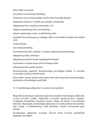 Ilmiy rahbar xulosasida:
dissertatsiya mavzusining dolzarbligi;
dissertatsiya mavzusining tadqiqot obyekti bilan bog‘liqlik darajasi;
belgilangan maqsad va vazifalar qay darajada yoritilganligi;
tadqiqotning ilmiy yangiligi; (eng kamida 3 ta)
tadqiqot natijalarining ilmiy asoslanganligi;
izlanish natijalaridagi xulosa va takliflarning sifati;
magistrlik dissertatsiyasiga qо‘yiladigan talab va ixtisoslikka mosligini aks ettirish
zarur.
Tashqi taqrizda:
mavzuning dolzarbligi;
dissertatsiyaning ilmiy yangiligi va olingan natijalarning asoslanganligi;
tadqiqotning amaliy ahamiyati;
tadqiqotning mazmuni hamda tugallanganlik darajasi;
ma’lumotlar va matnni bayon etish tili hamda uslubi;
tadqiqotning ilmiy-amaliy qiymati;
dissertatsiyaning magistrlik dissertatsiyasiga qо‘yiladigan talablar va ixtisoslik
yо‘nalishiga mosligi yoritilishi kerak.
Ilmiy rahbar xulosasi hamda tashqi taqriz bilan talab darajasida rasmiylashtirilgan
dissertatsiya ishi kafedraga topshiriladi.
11.5. Foydalanilgan adabiyotlar rо‘yxatini rasmiylashtirish
Magistrlik dissertatsiyasi yakunida tinglovchi tomonidan foydalanilgan adabiyotlar
rо‘yxati kо‘rsatib о‘tiladi. Adabiyotlar rо‘yxatida qonuniy-meyoriy hujjatlar,
О‘zbekiston Respublikasi Prezidenti asarlari, sohaga oid darslik va qо‘llanmalar
keltiriladi. Shuningdek, foydalanilgan adabiyotlar rо‘yxatida matbuot ma’lumotlari,
turli vazirlik va tashkilotlarning yillik hisobotlari, internet ma’lumotlari qayd
qilinadi.
Foydalanilgan adabiyotlar rо‘yxatini Garvard tizimi bо‘yicha joylashtirish
maqsadga muvofiqdir:
 