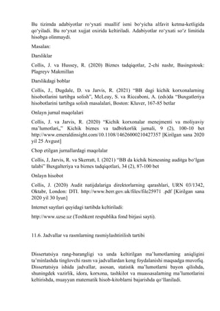 Bu tizimda adabiyotlar rо‘yxati muallif ismi bо‘yicha alfavit ketma-ketligida
qо‘yiladi. Bu rо‘yxat xujjat oxirida keltiriladi. Adabiyotlar rо‘yxati sо‘z limitida
hisobga olinmaydi.
Masalan:
Darsliklar
Collis, J. va Hussey, R. (2020) Biznes tadqiqotlar, 2-chi nashr, Basingstouk:
Plagreyv Makmillan
Darslikdagi boblar
Collis, J., Dugdale, D. va Jarvis, R. (2021) “BB dagi kichik korxonalarning
hisobotlarini tartibga solish”, McLeay, S. va Riccaboni, A. (eds)da “Buxgatleriya
hisobotlarini tartibga solish masalalari, Boston: Kluver, 167-85 betlar
Onlayn jurnal maqolalari
Collis, J. va Jarvis, R. (2020) “Kichik korxonalar menejmenti va moliyaviy
ma’lumotlari„” Kichik biznes va tadbirkorlik jurnali, 9 (2), 100-10 bet
http://www.emeraldinsight.com/10.1108/14626000210427357 [Kirilgan sana 2020
yil 25 Avgust]
Chop etilgan jurnallardagi maqolalar
Collis, J, Jarvis, R. va Skerratt, I. (2021) “BB da kichik biznesning auditga bо‘lgan
talabi” Buxgalteriya va biznes tadqiqotlari, 34 (2), 87-100 bet
Onlayn hisobot
Collis, J. (2020) Audit natijdalariga direktorlarning qarashlari, URN 03/1342,
Oktabr, London: DTI. http://www.berr.gov.uk/files/file25971 .pdf [Kirilgan sana
2020 yil 30 Iyun]
Internet saytlari quyidagi tartibda keltiriladi:
http://www.uzse.uz (Toshkent respublika fond birjasi sayti).
11.6. Jadvallar va rasmlarning rasmiylashtirilish tartibi
Dissertatsiya rang-barangligi va unda keltirilgan ma’lumotlarning aniqligini
ta’minlashda tinglovchi rasm va jadvallardan keng foydalanishi maqsadga muvofiq.
Dissertatsiya ishida jadvallar, asosan, statistik ma’lumotlarni bayon qilishda,
shuningdek vazirlik, idora, korxona, tashkilot va muassasalarning ma’lumotlarini
keltirishda, muayyan matematik hisob-kitoblarni bajarishda qо‘llaniladi.
 
