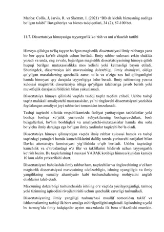Manba: Collis, J, Jarvis, R. va Skerratt, I. (2021) “BB da kichik biznesning auditga
bо‘lgan talabi” Buxgalteriya va biznes tadqiqotlari, 34 (2), 87-100 bet.
11.7. Dissertatsiya himoyasiga tayyorgarlik kо‘rish va uni о‘tkazish tartibi
Himoya qilishga tо‘liq tayyor bо‘lgan magistrlik dissertatsiyasi ilmiy rahbarga yana
bir bor qayta kо‘rib chiqish uchun beriladi. Ilmiy rahbar xulosani erkin shaklda
yozadi va unda, eng avvalo, bajarilgan magistrlik dissertatsiyasining himoya qilish
huquqi berilgan mutaxassislikka mos kelishi yoki kelmasligi bayon etiladi.
Shuningdek, dissertatsiya ishi mavzusining dolzarbligi, ilmiy ahamiyati, oldiga
qо‘yilgan masalalarning qanchalik zarur, tо‘la va о‘ziga xos hal qilinganligini
hamda himoyasi qay darajada tayyorligiga baho beradi. Ilmiy rahbarning yozma
xulosasi magistrlik dissertatsiya ishiga qо‘yilgan talablariga javob berish yoki
muvofiqlik darajasini bildirish bilan yakunlanadi.
Dissertatsiya himoya qilinishi vaqtida tashqi taqriz taqdim etiladi. Ushbu tashqi
taqriz malakali amaliyotchi mutaxassislar, ya’ni tinglovchi dissertatsiyani yozishda
foydalangan amaliyot joyi rahbarlari tomonidan imzolanadi.
Tashqi taqrizchi sifatida respublikamizda faoliyat yuritayotgan tashkilotlar yoki
boshqa boshqa xо‘jalik yurituvchi subyektlarning boshqaruvchilari, bosh
buxgalterlari, bо‘lim boshliqlari va amaliyotchi-mutaxassislar hamda shu soha
bо‘yicha ilmiy darajaga ega bо‘lgan ilmiy xodimlar taqrizchi bо‘la oladi.
Dissertatsiya himoya qilinayotgan vaqtda ilmiy rahbar xulosasi hamda va tashqi
taqrizdagi yutuqlari hamda kamchiliklarini daliliy tarzda yorituvchi natijalari bilan
Davlat attestatsiya komissiyasi yig‘ilishida о‘qib beriladi. Ushbu taqrizdagi
kamchilik va e’tirozlardagi о‘z fikr va takliflarini bildirish uchun tayyorgarlik
kо‘rish lozim. Bu taqrizlarning 1 nusxasi YADAK kotibiga himoya kunidan kamida
10 kun oldin yetkazilishi shart.
Dissertatsiyani baholashda ilmiy rahbar ham, taqrizchilar va tinglovchining о‘zi ham
magistrlik dissertatsiyasi mavzusining «dolzarbligi», ishning «yangiligi» va ilmiy
yangilikning «amaliy ahamiyati» kabi tushunchalarning mohiyatini anglab
olishlarini talab etadi.
Mavzuning dolzarbligi tushunchasida ishning о‘z vaqtida yozilayotganligi, tarmoq
yoki tizimning iqtisodini rivojlantirishi uchun qanchalik zarurligi tushuniladi.
Dissertatsiyaning ilmiy yangiligi tushunchasi muallif tomonidan taklif va
ishlanmalarning tatbiqi ilk bora amalga oshirilganligini anglatadi. Iqtisodning u yoki
bu tarmog‘ida ilmiy tadqiqotlar ayrim mavzularda ilk bora о‘tkazilishi mumkin.
 