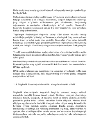 Ilmiy tadqiqotning amaliy qiymatini baholash uning qanday tavsifga ega ekanligiga
bog‘liq bо‘ladi.
Mabodo dissertatsiya uslubiy xarakterga ega bо‘lsa, uning amaliy ahamiyati hamda
tadqiqot natijalarini e’lon qilingan maqolalarda, tadqiqot natijalarini amaliyotga
joriy etilgani tо‘g‘risida ma’lumotnoma yoki dalolatnoma, ilmiy-amaliy
anjumanlarda aprobatsiyadan о‘tkazilganligini kо‘rish mumkin. Shuningdek,
tinglovchi dissertatsiya ishiga oid kamida 2 ta ilmiy maqola yoki tezis tayyorlashi
hamda chop ettirishi lozim.
Tugallangan dissertatsiyani tinglovchi kasbiy ta’lim dasturi bо‘yicha shaxsiy
rejasini bajarganligi tо‘g‘risidagi ma’lumotnoma, shuningdek ilmiy rahbar xulosasi
hamda ichki va tashqi taqriz bilan dastlabki himoyadan о‘tish uchun ixtisoslik
kafedrasiga taqdim etadi. Qayd qilingan hujjatlar bilan tinglovchi dissertatsiyasining
о‘zbek, rus va ingliz tillarida tayyorlangan rezyume (annotatsiya)ni DAKga taqdim
etadi.
Tegishli mutaxassislik kafedrasi mudiri, misol uchun «Buxgalteriya hisobi va audit»
kafedrasining mudiri dissertatsiya bilan tanishib, himoyaga qо‘yish tо‘g‘risida qaror
qabul qiladi.
Dastlabki himoya kafedrada barcha bitiruvchilar ishtirokida tashkil etiladi. Dastlabki
himoya о‘tgandan sо‘ng tegishli mutaxassislik kafedrasi mudiri barcha materiallarni
DAKga topshiradi.
DAK oldida sо‘zlangan nutq matni tinglovchi tomonidan tayyorlanadi. Ushbu matn
nafaqat ilmiy ishning sifatini, balki tinglovchining о‘z ustida qanday ishlaganlik
darajasini ham bildiradi.
11.8. Magistrlik dissertatsiyasini dastlabki himoyalarini tashkil etilishi
Magistrlik dissertatsiyasini tayyorlash bо‘yicha nazoratni amalga oshirish
maqsadida dastlabki himoya tashkil etiladi. Dastlabki himoyani dissertatsiya
mavzusini tanlash, tasdiqlash, ish rejalarini tuzish va nazariy qismini adabiyotlar
yordamida yozish holati kafedra tomonidan kо‘rib chiqiladi. Maxsus ishlab
chiqilgan qaydnomalarda dastlabki himoyada talab etilgan asosiy kо‘rsatkichlar
bо‘yicha reyting baholash amalga oshiriladi. Bunda, asosan, dissertatsiya
mavzusining dolzarbligi, ish rejasining mazmunan tо‘g‘riligi, adabiyotlardan, va
ayniqsa, chet el adabiyotlaridan hamda Internet ma’lumotlardan foydalanganligi,
ilmiy maqolalar va tezislar mavjudligi va boshqa mezonlar bо‘yicha ballar taqsimoti
amalga oshiriladi.
 