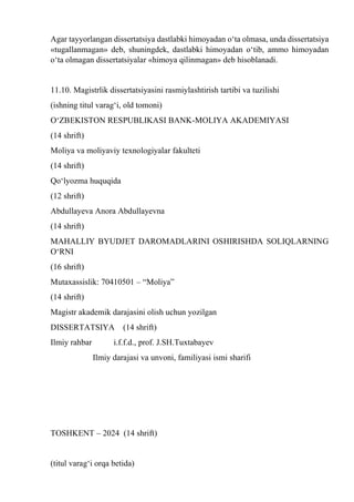 Agar tayyorlangan dissertatsiya dastlabki himoyadan о‘ta olmasa, unda dissertatsiya
«tugallanmagan» deb, shuningdek, dastlabki himoyadan о‘tib, ammo himoyadan
о‘ta olmagan dissertatsiyalar «himoya qilinmagan» deb hisoblanadi.
11.10. Magistrlik dissertatsiyasini rasmiylashtirish tartibi va tuzilishi
(ishning titul varag‘i, old tomoni)
О‘ZBEKISTON RESPUBLIKASI BANK-MOLIYA AKADEMIYASI
(14 shrift)
Moliya va moliyaviy texnologiyalar fakulteti
(14 shrift)
Qо‘lyozma huquqida
(12 shrift)
Abdullayeva Anora Abdullayevna
(14 shrift)
MAHALLIY BYUDJET DAROMADLARINI OSHIRISHDA SOLIQLARNING
О‘RNI
(16 shrift)
Mutaxassislik: 70410501 – “Moliya”
(14 shrift)
Magistr akademik darajasini olish uchun yozilgan
DISSERTATSIYA (14 shrift)
Ilmiy rahbar i.f.f.d., prof. J.SH.Tuxtabayev
Ilmiy darajasi va unvoni, familiyasi ismi sharifi
TOSHKENT – 2024 (14 shrift)
(titul varag‘i orqa betida)
 