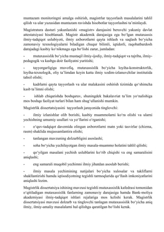 muntazam monitoringni amalga oshirish, magistrlar tayyorlash masalalarini tahlil
qilish va ular yuzasidan muntazam ravishda hisobotlar tayyorlashni ta’minlaydi.
Magistratura dasturi yakunlanishi «magistr» darajasini beruvchi yakuniy davlat
attestatsiyasi hisoblanadi. Magistr akademik darajasiga ega bо‘lgan mutaxassis
ilmiy-tadqiqot uslubiyoti, ilmiy axborotlarni qayta ishlash va saqlash bо‘yicha
zamonaviy texnologiyalarni biladigan chuqur bilimli, iqtidorli, raqobatbardosh
darajadagi kasbiy kо‘nikmaga ega bо‘lishi zarur, jumladan:
- mutaxassislik bо‘yicha mustaqil ilmiy-ijodiy, ilmiy-tadqiqot va tajriba, ilmiy-
pedagogik va kasbga doir faoliyatni yuritishi;
- tayyorgarligiga muvofiq, mutaxassislik bо‘yicha loyiha-konstruktorlik,
loyiha-texnologik, oliy ta’limdan keyin katta ilmiy xodim-izlanuvchilar institutida
tahsil olishi;
- kadrlarni qayta tayyorlash va ular malakasini oshirish tizimida qо‘shimcha
kasb ta’limni olishi;
- ishlab chiqarishda boshqaruv, shuningdek bakalavriat ta’lim yо‘nalishiga
mos boshqa faoliyat turlari bilan ham shug‘ullanishi mumkin.
Magistrlik dissertatsiyasini tayyorlash jarayonida tinglovchi:
- ilmiy izlanishlar olib borishi, kasbiy muammolarni kо‘ra olishi va ularni
yechishning umumiy usullari va yо‘llarini о‘rganishi;
- о‘quv-tadqiqot davomida olingan axborotlarni matn yoki tasvirlar (chizma,
rasm) shaklida mujassamlantira olishi;
- tanlangan mavzuning dolzarbligini asoslashi;
- soha bо‘yicha yechilayotgan ilmiy masala-muammo holatini tahlil qilishi;
- qо‘yilgan masalani yechish uslublarini kо‘rib chiqishi va eng samaralisini
aniqlashi;
- eng samarali muqobil yechimni ilmiy jihatdan asoslab berishi;
- ilmiy masala yechimining natijalari bо‘yicha xulosalar va takliflarni
shakllantirishi hamda iqtisodiyotning tegishli tarmoqlarida qо‘llash imkoniyatlarini
aniqlashi lozim.
Magistrlik dissertatsiya ishining mavzusi tegishli mutaxassislik kafedrasi tomonidan
о‘qitiladigan mutaxassislik fanlarning zamonaviy darajasiga hamda Bank-moliya
akademiyasi ilmiy-tadqiqot ishlari rejalariga mos kelishi kerak. Magistrlik
dissertatsiyasi mavzusi dolzarb va tinglovchi tanlagan mutaxassislik bо‘yicha aniq
ilmiy, ilmiy-amaliy masalalarni hal qilishga qaratilgan bо‘lishi kerak.
 