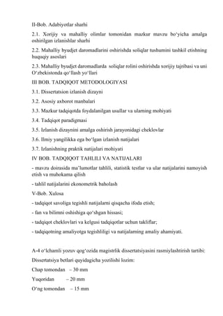 II-Bob. Adabiyotlar sharhi
2.1. Xorijiy va mahalliy olimlar tomonidan mazkur mavzu bo‘yicha amalga
oshirilgan izlanishlar sharhi
2.2. Mahalliy byudjet daromadlarini oshirishda soliqlar tushumini tashkil etishning
huquqiy asoslari
2.3. Mahalliy byudjet daromadlarda soliqlar rolini oshirishda xorijiy tajribasi va uni
O‘zbekistonda qo‘llash yo‘llari
III BOB. TADQIQOT METODOLOGIYASI
3.1. Dissertatsion izlanish dizayni
3.2. Asosiy axborot manbalari
3.3. Mazkur tadqiqotda foydalanilgan usullar va ularning mohiyati
3.4. Tadqiqot paradigmasi
3.5. Izlanish dizaynini amalga oshirish jarayonidagi cheklovlar
3.6. Ilmiy yangilikka ega bo‘lgan izlanish natijalari
3.7. Izlanishning praktik natijalari mohiyati
IV BOB. TADQIQOT TAHLILI VA NATIJALARI
- mavzu doirasida ma’lumotlar tahlili, statistik testlar va ular natijalarini namoyish
etish va muhokama qilish
- tahlil natijalarini ekonometrik baholash
V-Bob. Xulosa
- tadqiqot savoliga tegishli natijalarni qisqacha ifoda etish;
- fan va bilimni oshishiga qо‘shgan hissasi;
- tadqiqot cheklovlari va kelgusi tadqiqotlar uchun takliflar;
- tadqiqotning amaliyotga tegishliligi va natijalarning amaliy ahamiyati.
A-4 о‘lchamli yozuv qog‘ozida magistrlik dissertatsiyasini rasmiylashtirish tartibi:
Dissertatsiya betlari quyidagicha yozilishi lozim:
Chap tomondan – 30 mm
Yuqoridan – 20 mm
О‘ng tomondan – 15 mm
 