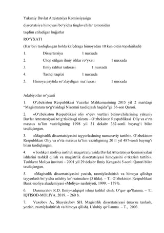 Yakuniy Davlat Attestatsiya Komissiyasiga
dissertatsiya himoyasi bо‘yicha tinglovchilar tomonidan
taqdim etiladigan hujjatlar
RО‘YXATI
(Har biri tasdiqlangan holda kafedraga himoyadan 10 kun oldin topshiriladi)
1. Dissertatsiya 1 nusxada
2. Chop etilgan ilmiy ishlar rо‘yxati 1 nusxada
3. Ilmiy rahbar xulosasi 1 nusxada
4. Tashqi taqrizi 1 nusxada
5. Himoya paytida sо‘zlaydigan ma’ruzasi 1 nusxada
Adabiyotlar rо‘yxati
1. О‘zbekiston Respublikasi Vazirlar Mahkamasining 2015 yil 2 martdagi
“Magistratura tо‘g‘risidagi Nizomni tasdiqlash haqida”gi 36-son Qarori.
2. «О‘zbekiston Respublikasi oliy о‘quv yurtlari bitiruvchilarining yakuniy
Davlat Attestatsiyasi tо‘g‘risida»gi nizom – О‘zbekiston Respublikasi Oliy va о‘rta
maxsus ta’lim vazirligining 1998 yil 31 dekabr 362-sonli buyrug‘i bilan
tasdiqlangan.
3. «Magistrlik dissertatsiyasini tayyorlashning namunaviy tartibi». О‘zbekiston
Respublikasi Oliy va о‘rta maxsus ta’lim vazirligining 2011 yil 487-sonli buyrug‘i
bilan tasdiqlangan.
4. «Toshkent moliya instituti magistraturasida Davlat Attestatsiya Komissiyalari
ishlarini tashkil qilish va magistrlik dissertatsiyasi himoyasini о‘tkazish tartibi».
Toshkent Moliya instituti – 2001 yil 29 dekabr Ilmiy Kengashi 5-sonli Qarori bilan
tasdiqlangan.
5. «Magistrlik dissertatsiyasini yozish, rasmiylashtirish va himoya qilishga
tayyorlash bо‘yicha uslubiy kо‘rsatmalar» (3 tilda). – T.: О‘zbekiston Respublikasi
Bank-moliya akademiyasi «Moliya» nashriyoti, 1999. – 179 b.
6. Dusmuratov R.D. Ilmiy-tadqiqot ishini tashkil etish: О‘quv qо‘llanma. – T.:
IQTISOD-MOLIYA, 2019. – 260 b.
7. Vaxobov A., Shayakubov SH. Magistrlik dissertatsiyasi (mavzu tanlash,
yozish, rasmiylashtirish va himoya qilish). Uslubiy qо‘llanma. – T., 2003.
 